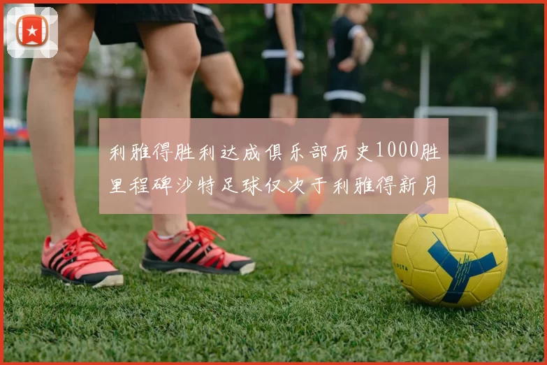 利雅得胜利达成俱乐部历史1000胜里程碑沙特足球仅次于利雅得新月