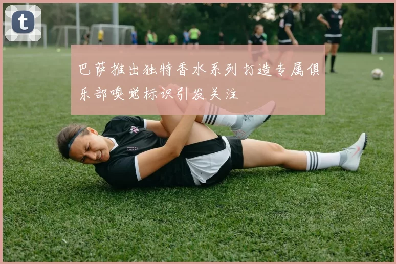 巴萨推出独特香水系列打造专属俱乐部嗅觉标识引发关注