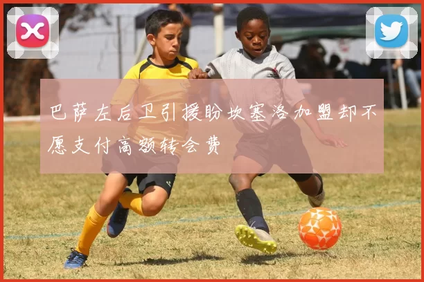 巴萨左后卫引援盼坎塞洛加盟却不愿支付高额转会费