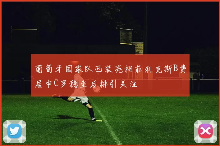 葡萄牙国家队西装亮相菲利克斯B费居中C罗稳坐后排引关注