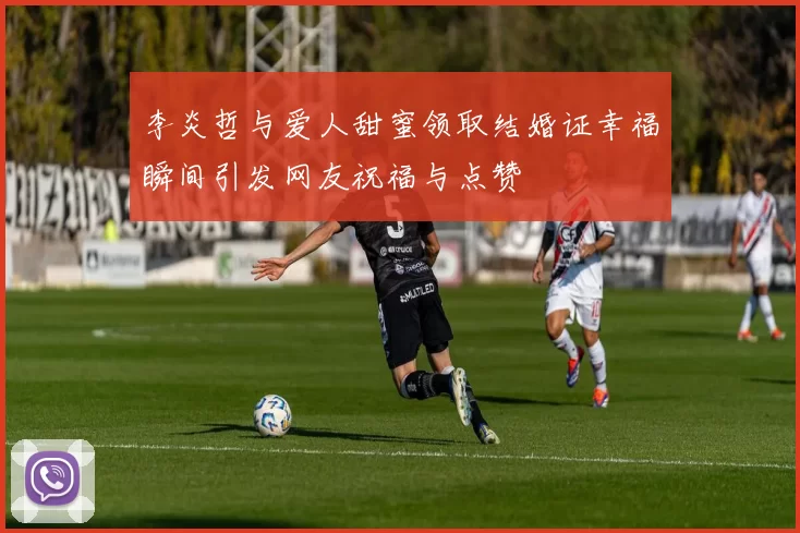 李炎哲与爱人甜蜜领取结婚证幸福瞬间引发网友祝福与点赞