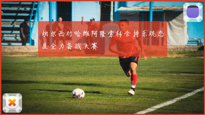 切尔西对哈维阿隆索转会持乐观态度全力备战决赛