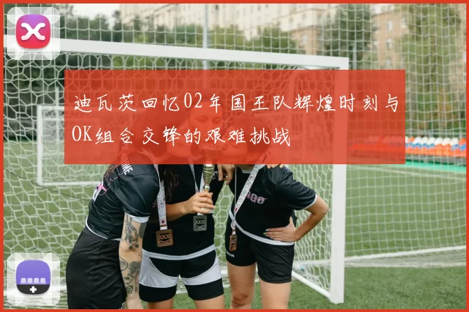 迪瓦茨回忆02年国王队辉煌时刻与OK组合交锋的艰难挑战