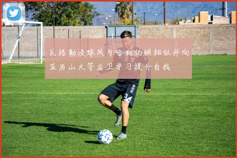 瓦格勒谈球风与哈利伯顿相似并向亚历山大等后卫学习提升自我