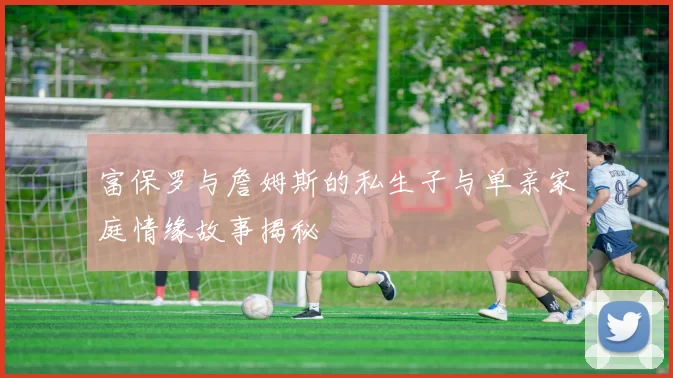 富保罗与詹姆斯的私生子与单亲家庭情缘故事揭秘
