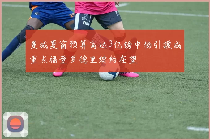 曼城夏窗预算高达3亿镑中场引援成重点福登罗德里续约在望