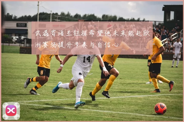 武磊寄语王钰栋希望他未来能赴欧洲赛场提升节奏与自信心