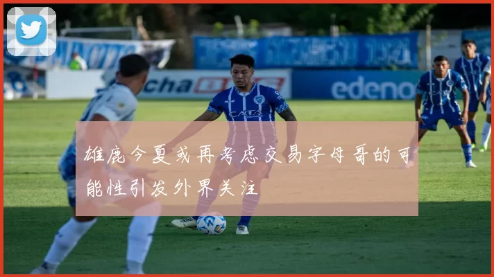 雄鹿今夏或再考虑交易字母哥的可能性引发外界关注