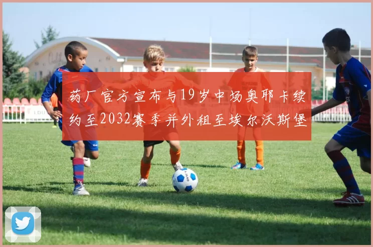 药厂官方宣布与19岁中场奥耶卡续约至2032赛季并外租至埃尔沃斯堡