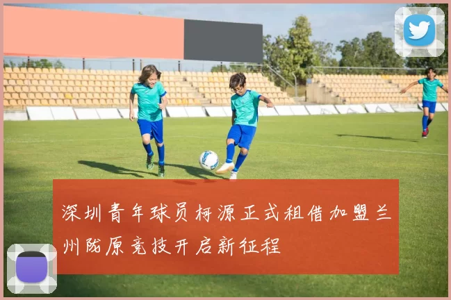 深圳青年球员柯源正式租借加盟兰州陇原竞技开启新征程