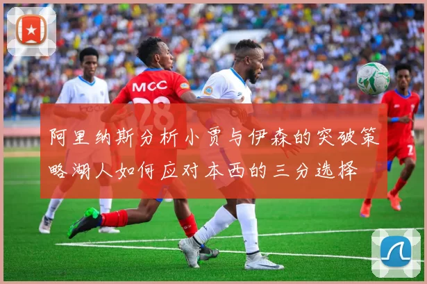 阿里纳斯分析小贾与伊森的突破策略湖人如何应对本西的三分选择