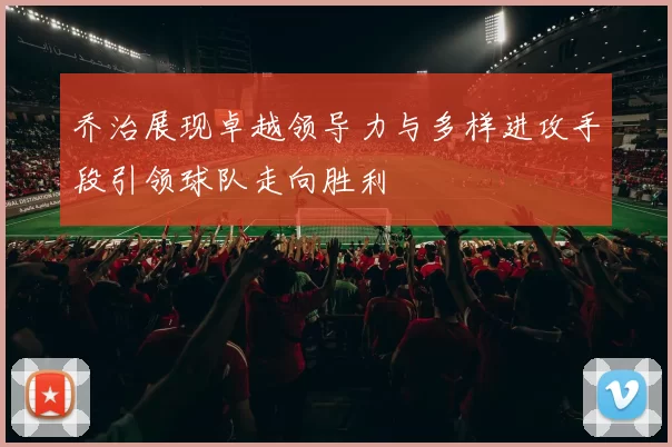 乔治展现卓越领导力与多样进攻手段引领球队走向胜利