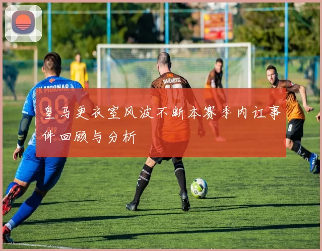 皇马更衣室风波不断本赛季内讧事件回顾与分析