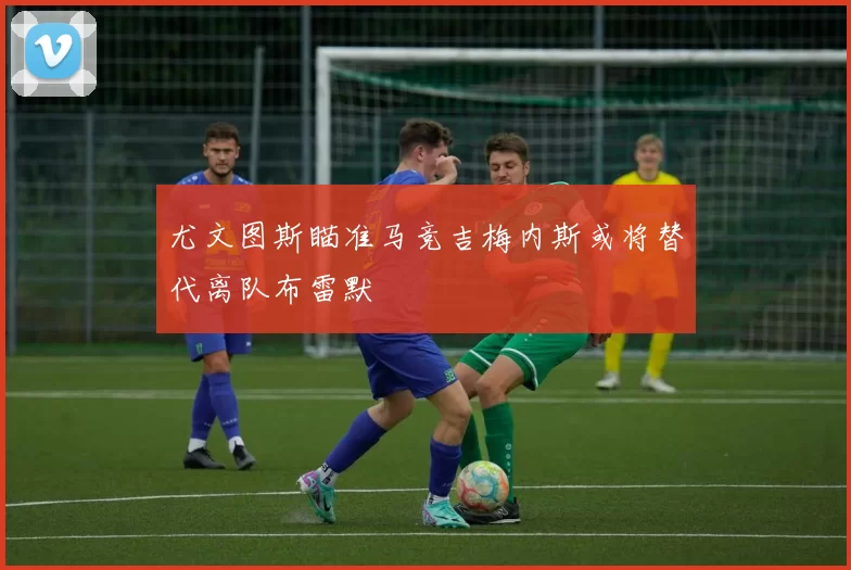 尤文图斯瞄准马竞吉梅内斯或将替代离队布雷默