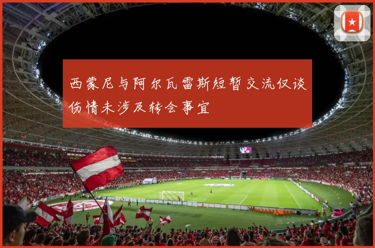 西蒙尼与阿尔瓦雷斯短暂交流仅谈伤情未涉及转会事宜