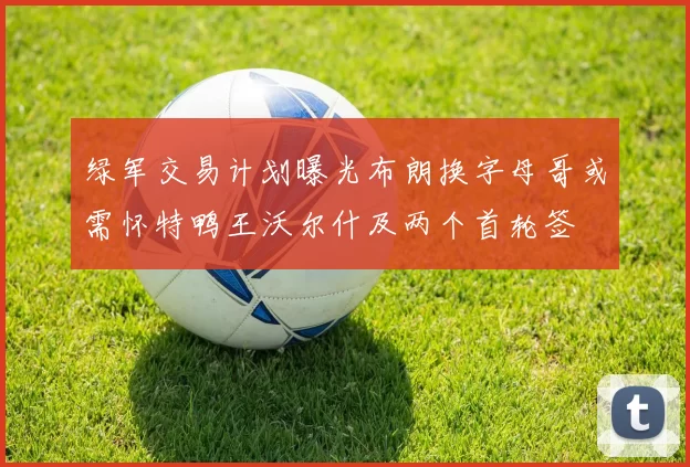 绿军交易计划曝光布朗换字母哥或需怀特鸭王沃尔什及两个首轮签