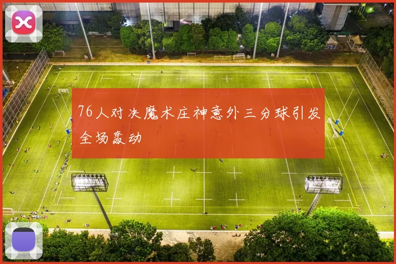 76人对决魔术庄神意外三分球引发全场轰动