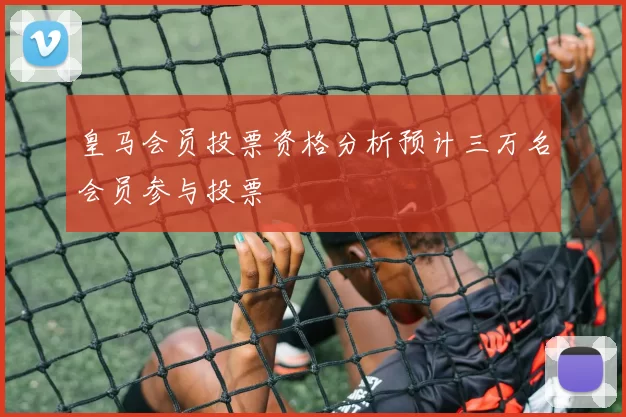 皇马会员投票资格分析预计三万名会员参与投票