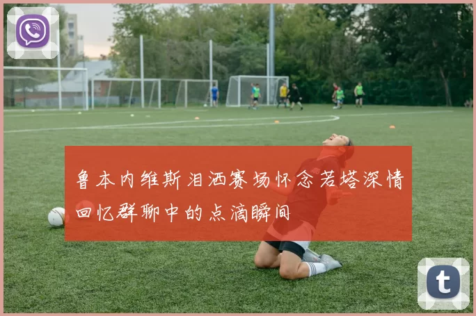 鲁本内维斯泪洒赛场怀念若塔深情回忆群聊中的点滴瞬间