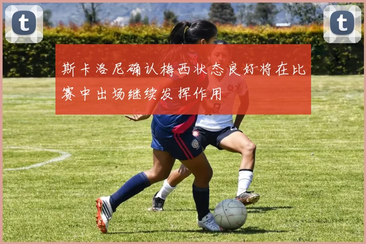 斯卡洛尼确认梅西状态良好将在比赛中出场继续发挥作用