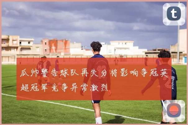 瓜帅警告球队再失分将影响争冠英超冠军竞争异常激烈