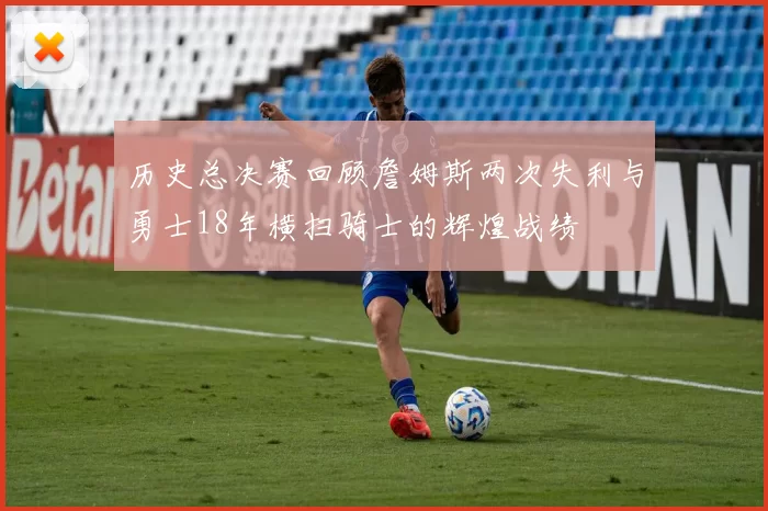 历史总决赛回顾詹姆斯两次失利与勇士18年横扫骑士的辉煌战绩