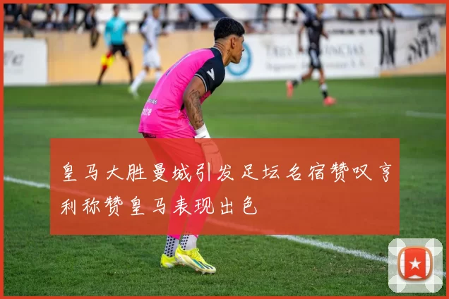 皇马大胜曼城引发足坛名宿赞叹亨利称赞皇马表现出色