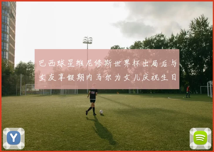 巴西球星维尼修斯世界杯出局后与女友享假期内马尔为女儿庆祝生日